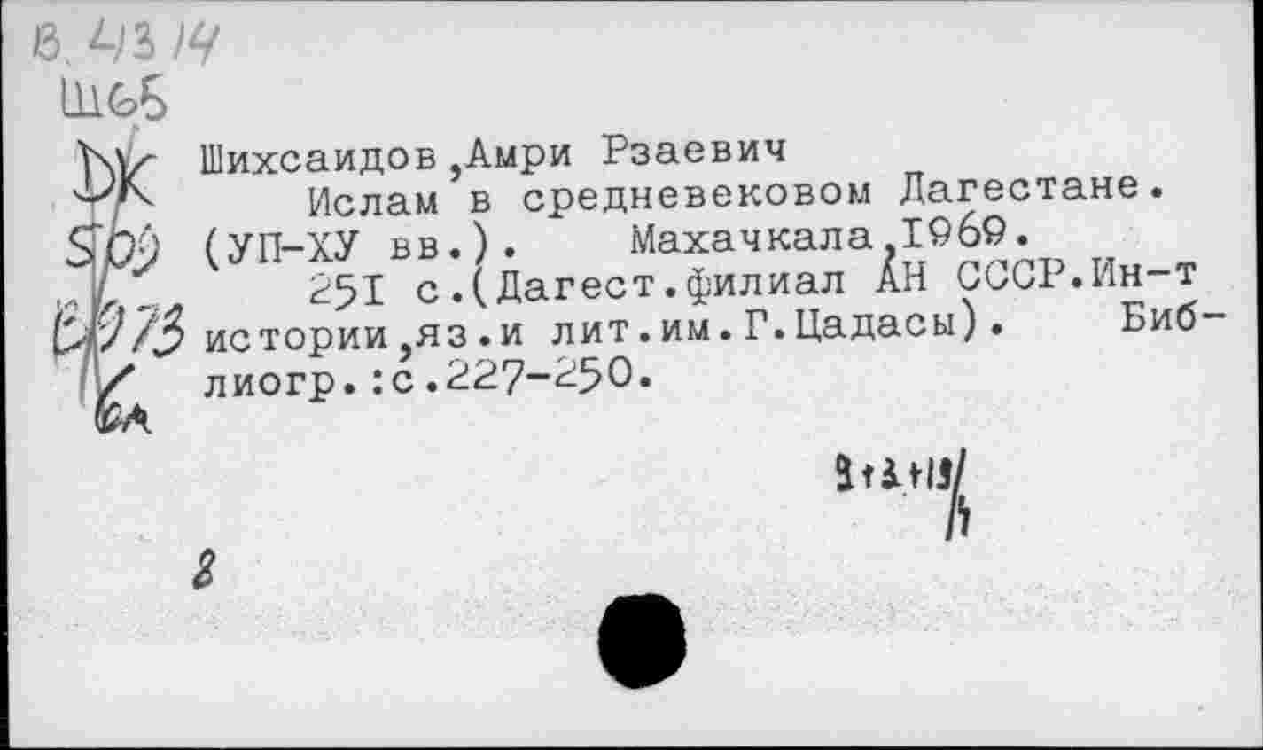 ﻿1И6Б
Шихсаидов,Амри Рзаевич
Ф/Ч Ислам в средневековом Дагестане.
ЯЬ-) (УП-ХУ вв.).	Махачкала,1969.
.Ту* 251 с.(Дагест.филиал АН СССР.Ин-т
М/истории ,яз .и лит. им. Г. Цадасы). Биб
/* лиогр.:с .227-^50»
Л
з